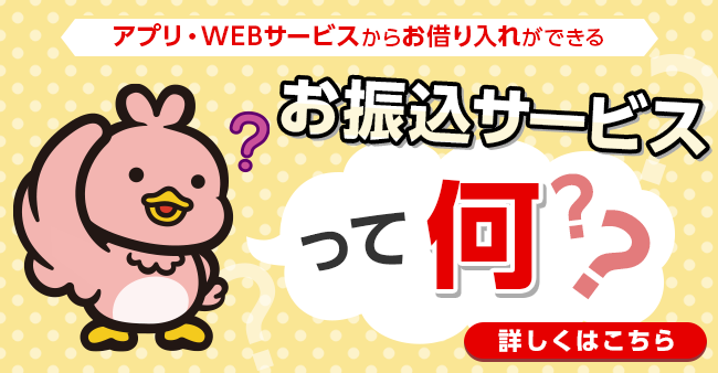 アプリ・WEBサービスからお借り入れができる お振込サービスって何？？ 詳しくはこちら