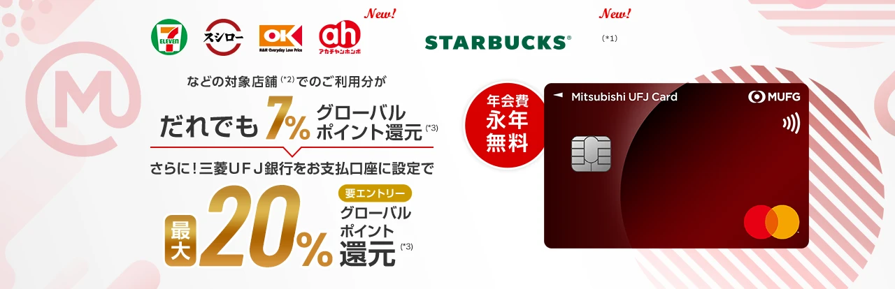 セブン‐イレブン、スシロー、オーケー、アカチャンホンポ New!、スターバックス New!(*1)などの対象店舗(*2)でのご利用分がだれでも7%グローバルポイント還元(*3) さらに！三菱UFJ銀行をお支払口座に設定で最大20%要エントリーグローバルポイント還元(*3) 年会費永年無料