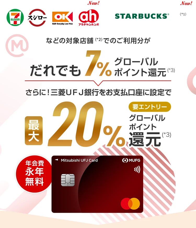 セブン‐イレブン、スシロー、オーケー、アカチャンホンポ New!、スターバックス New!(*1)などの対象店舗(*2)でのご利用分がだれでも7%グローバルポイント還元(*3) さらに！三菱UFJ銀行をお支払口座に設定で最大20%要エントリーグローバルポイント還元(*3) 年会費永年無料