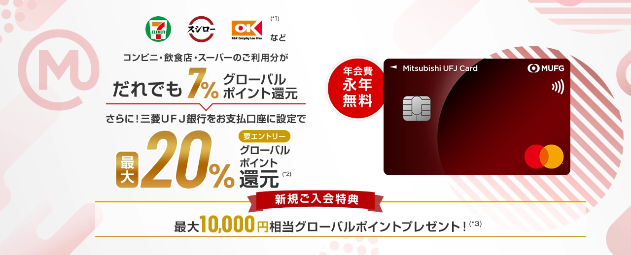 セブンイレブン、スシロー、オーケー(*1)などコンビニ・飲食店・スーパーのご利用分がだれでも7%グローバルポイント還元 さらに！三菱ＵＦＪ銀行をお支払口座に設定で最大20%要エントリーグローバルポイント(*2)還元 年会費永年無料 新規ご入会特典 最大10,000円相当グローバルポイントプレゼント！(*3)