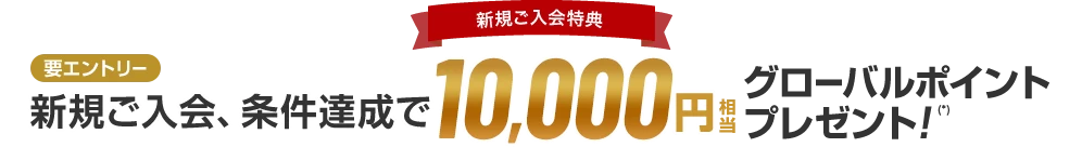 新規ご入会特典 新規ご入会、条件達成で10,000円相当グローバルポイントプレゼント！（*） 要エントリー