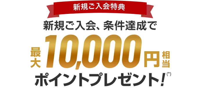 新規ご入会特典 新規ご入会、条件達成で最大10,000円相当ポイントプレゼント！(*)