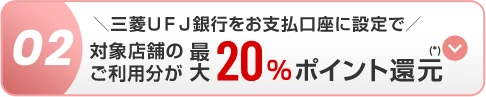 02 ＼三菱ＵＦＪ銀行をお支払口座に設定で／ 対象店舗のご利用分が最大20％ポイント還元(*)
