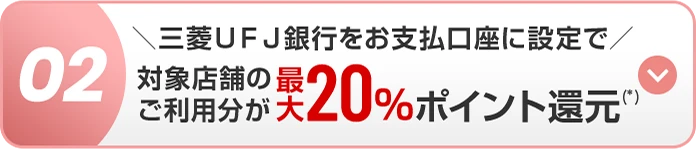02 ＼三菱ＵＦＪ銀行をお支払口座に設定で／ 対象店舗のご利用分が最大20％ポイント還元(*)