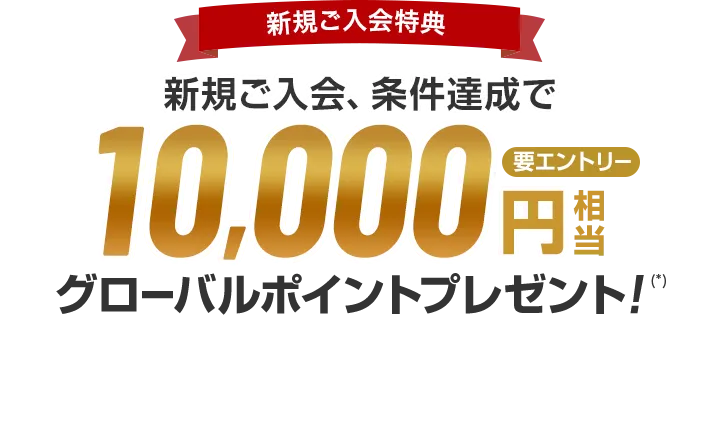 新規ご入会特典 新規ご入会、条件達成で10,000円相当グローバルポイントプレゼント！（*） 要エントリー