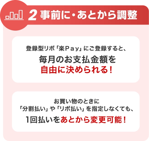 2 事前に・あとから調整 登録型リボ「楽Ｐａｙ」にご登録すると、毎月のお支払金額を自由に決められる！ お買い物のときに「分割払い」や「リボ払い」を指定しなくても、1回払いをあとから変更可能！