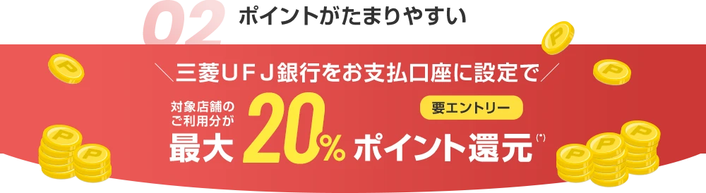 02 ポイントがたまりやすい ＼三菱ＵＦＪ銀行をお支払口座に設定で／ 対象店舗のご利用分が最大20%ポイント還元(*) 要エントリー