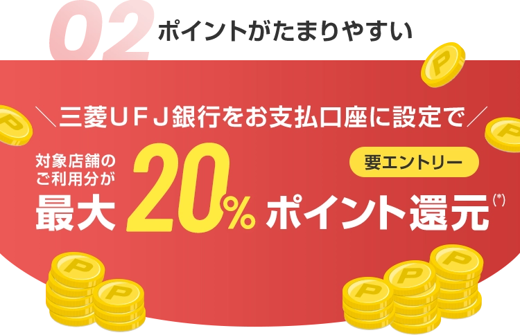 02 ポイントがたまりやすい ＼三菱ＵＦＪ銀行をお支払口座に設定で／ 対象店舗のご利用分が最大20%ポイント還元(*) 要エントリー