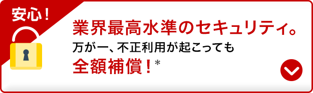 安心！業界最高水準のセキュリティ。万が一、不正利用が起こっても全額補償！*