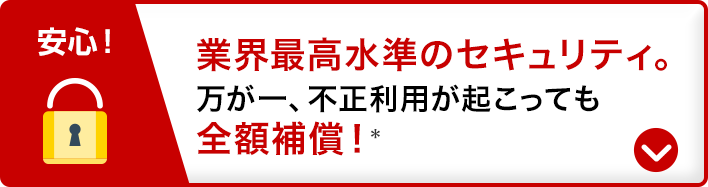 安心！業界最高水準のセキュリティ。万が一、不正利用が起こっても全額補償！*