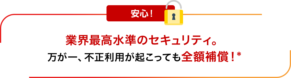 安心！業界最高水準のセキュリティ。万が一、不正利用が起こっても全額補償！*