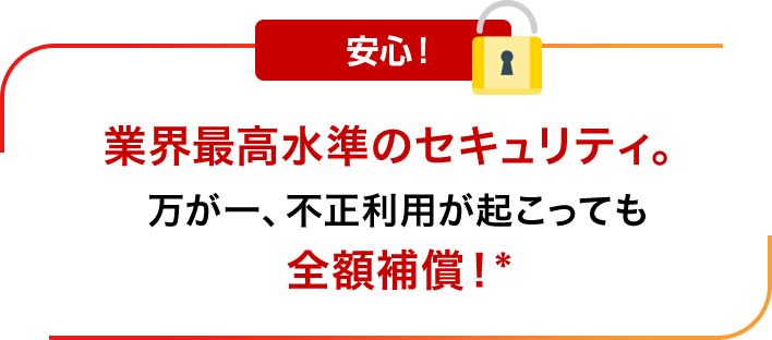 安心！業界最高水準のセキュリティ。万が一、不正利用が起こっても全額補償！*