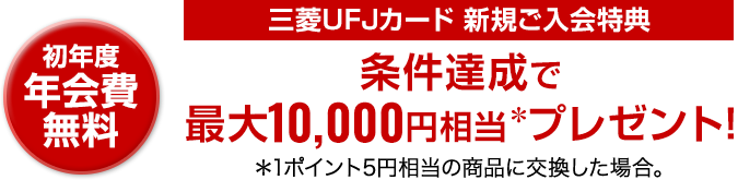 初年度年会費無料 三菱UFJカード新規ご入会特典 条件達成で最大10,000円相当＊プレゼント! ＊1ポイント5円相当の商品に交換した場合。