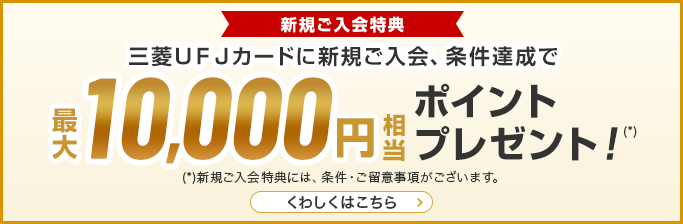 新規ご入会特典 三菱UFJカード新規ご入会、条件達成で最大10,000円相当ポイントプレゼント （*）新規ご入会特典には、条件・ご留意事項がございます。 くわしくはこちら