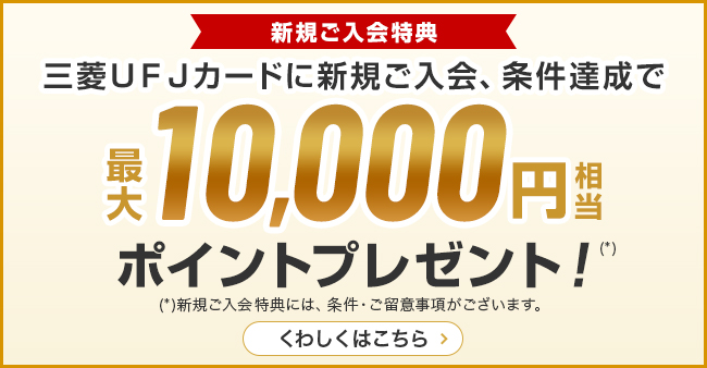 新規ご入会特典 三菱UFJカード新規ご入会、条件達成で最大10,000円相当ポイントプレゼント （*）新規ご入会特典には、条件・ご留意事項がございます。 くわしくはこちら
