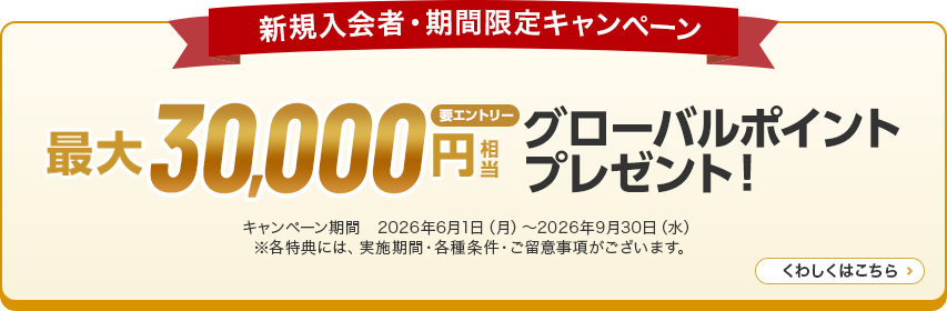 新規入会者・期間限定キャンペーン 最大30,000円相当グローバルポイントプレゼント！ 要エントリー キャンペーン期間 2026年6月1日（月）～2026年9月30日（水）※各特典には、実施期間·各種条件·ご留意事項がございます。 くわしくはこちら