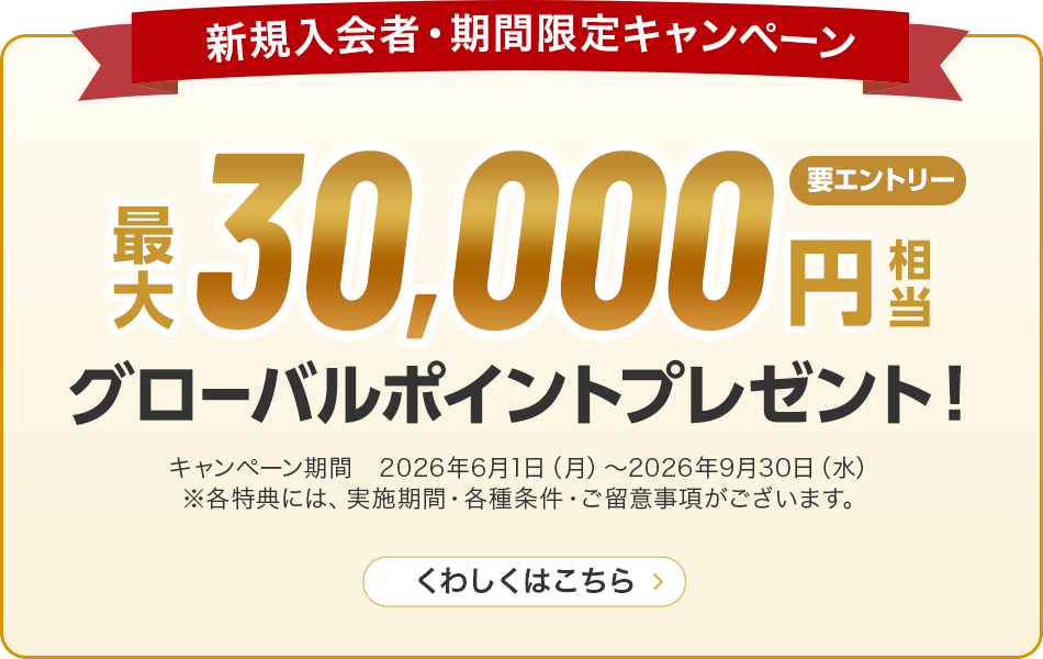 新規入会者・期間限定キャンペーン 最大30,000円相当グローバルポイントプレゼント！ 要エントリー キャンペーン期間 2026年6月1日（月）～2026年9月30日（水）※各特典には、実施期間·各種条件·ご留意事項がございます。 くわしくはこちら