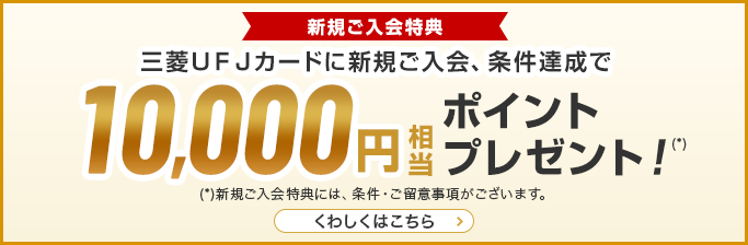 新規ご入会特典 三菱ＵＦＪカードに新規ご入会、条件達成で10,000円相当ポイントプレゼント！（*） （*）新規ご入会特典には、条件·ご留意事項がございます。 くわしくはこちら