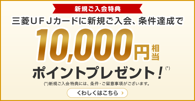 新規ご入会特典 三菱ＵＦＪカードに新規ご入会、条件達成で10,000円相当ポイントプレゼント！（*） （*）新規ご入会特典には、条件·ご留意事項がございます。 くわしくはこちら