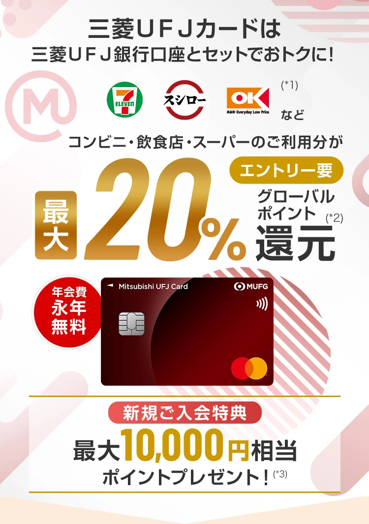 三菱ＵＦＪ銀行口座とセットでおトクに！セブン‐イレブン、スシロー、オーケー(*1)などコンビニ・飲食店・スーパーのご利用分が最大20%グローバルポイント(*2)還元 エントリー要 年会費永年無料 新規ご入会特典 最大10,000円相当ポイントプレゼント！（*3）