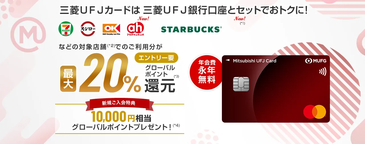 三菱ＵＦＪカードは三菱ＵＦＪ銀行口座とセットでおトクに！ セブン‐イレブン スシロー オーケー アカチャンホンポ スターバックス（*1）の対象店舗（*2）でのご利用分が エントリー要 最大20%グローバルポイント還元（*3） 新規ご入会特典 10,000円相当グローバルポイントプレゼント！（*4） 年会費永年無料