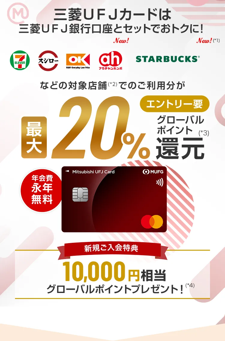 三菱ＵＦＪカードは三菱ＵＦＪ銀行口座とセットでおトクに！ セブン‐イレブン スシロー オーケー アカチャンホンポ スターバックス（*1）の対象店舗（*2）でのご利用分が エントリー要 最大20%グローバルポイント還元（*3） 新規ご入会特典 10,000円相当グローバルポイントプレゼント！（*4） 年会費永年無料