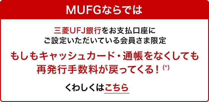 MUFGならでは 三菱UFJ銀行をお支払口座にご設定いただいている会員さま限定 もしもキャッシュカード・通帳をなくしても再発行手数料が戻ってくる！(*) くわしくはこちら