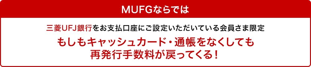 MUFGならでは 三菱UFJ銀行をお支払口座にご設定いただいている会員さま限定 もしもキャッシュカード・通帳をなくしても再発行手数料が戻ってくる！