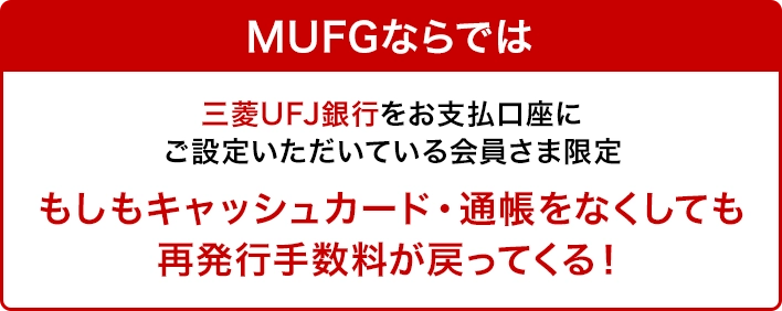 MUFGならでは 三菱UFJ銀行をお支払口座にご設定いただいている会員さま限定 もしもキャッシュカード・通帳をなくしても再発行手数料が戻ってくる！