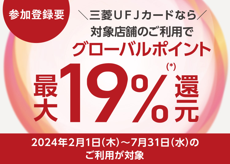 参加登録要 三菱ＵＦＪカードなら対象店舗のご利用でグローバルポイント最大19%（*）還元 2024年2月1日（木）～7月31日（水）のご利用が対象