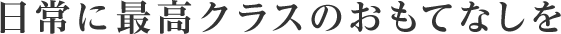 日常に最高クラスのおもてなしを