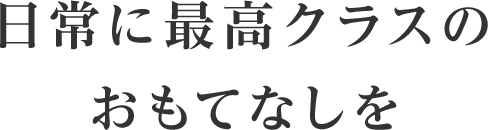 日常に最高クラスのおもてなしを