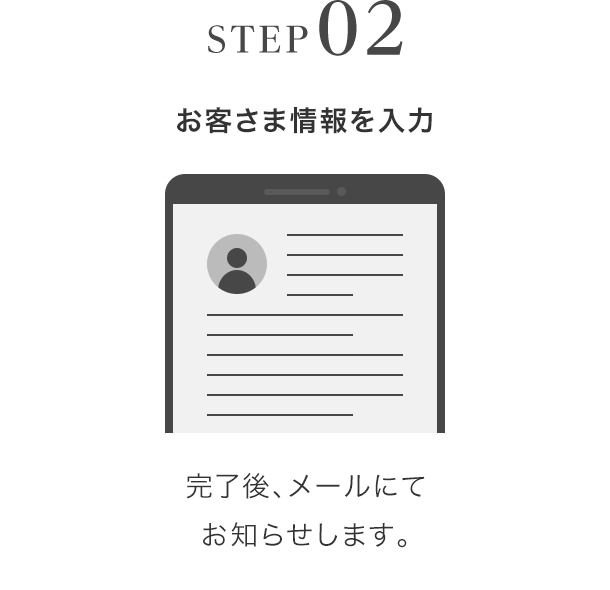 STEP02 お客さま情報を入力 完了後、メールにてお知らせします。