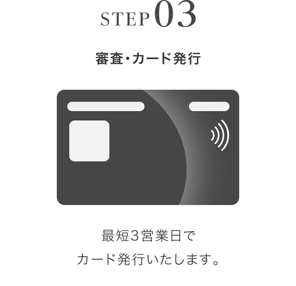 STEP03 審査・カード発行 最短3営業日でカード発行いたします。