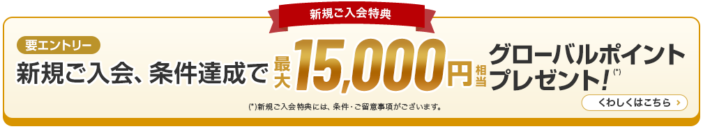 新規ご入会特典 新規ご入会、条件達成で最大15,000円相当グローバルポイントプレゼント！（*） （*）新規ご入会特典には、条件・ご留意事項がございます。 くわしくはこちら 要エントリー