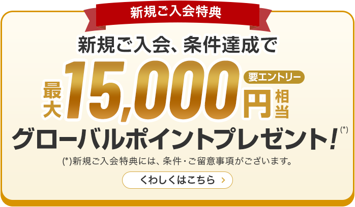 新規ご入会特典 新規ご入会、条件達成で最大15,000円相当グローバルポイントプレゼント！（*） （*）新規ご入会特典には、条件・ご留意事項がございます。 くわしくはこちら 要エントリー