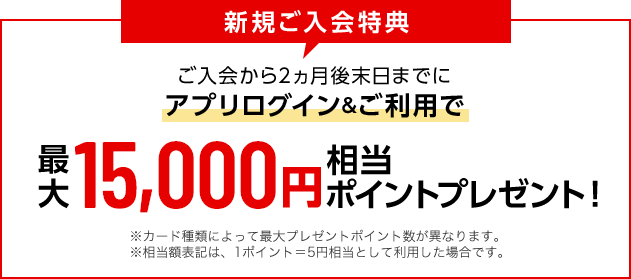新規ご入会特典 ご入会から2ヵ月後末日までにアプリログイン&ご利用で 最大15,000円相当ポイントプレゼント！ ※カード種類によって最大プレゼントポイント数が異なります。 ※相当額表記は、1ポイント＝5円相当として利用した場合です。