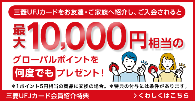 三菱ＵＦＪカードをお友達・ご家族へ紹介し、ご入会されると最大10,000円相当のグローバルポイントを何度でもプレゼント！＊1ポイント5円相当の商品に交換の場合。＊特典の付与には条件があります。三菱ＵＦＪカード会員紹介特典 くわしくはこちら