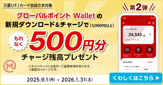 第2弾 三菱ＵＦＪカード会員さま対象 グローバルポイント Walletの新規ダウンロード&チャージで（1,000円以上）もれなく500円分チャージ残高プレゼント ※キャンペーンには条件・ご留意事項があります。 ※画面はイメージです。 2025.9.1（月）→2026.1.31（土） くわしくはこちら