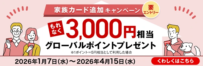 家族カード追加キャンペーン 要エントリー もれなく3,000円相当グローバルポイントプレゼント ※1ポイント=5円相当として利用した場合 2026年1月7日（水）～2026年4月15日（水） くわしくはこちら