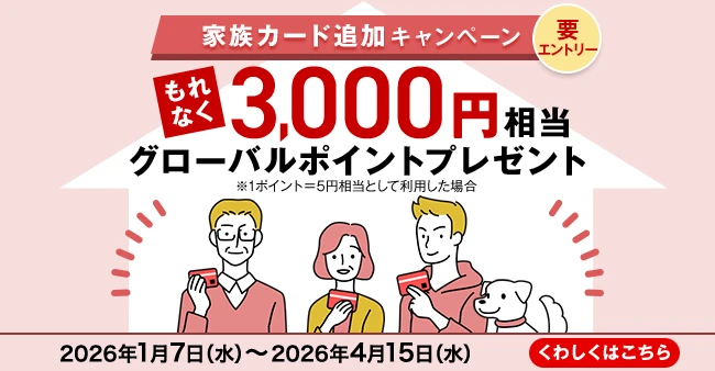 家族カード追加キャンペーン 要エントリー もれなく3,000円相当グローバルポイントプレゼント ※1ポイント=5円相当として利用した場合 2026年1月7日（水）～2026年4月15日（水） くわしくはこちら