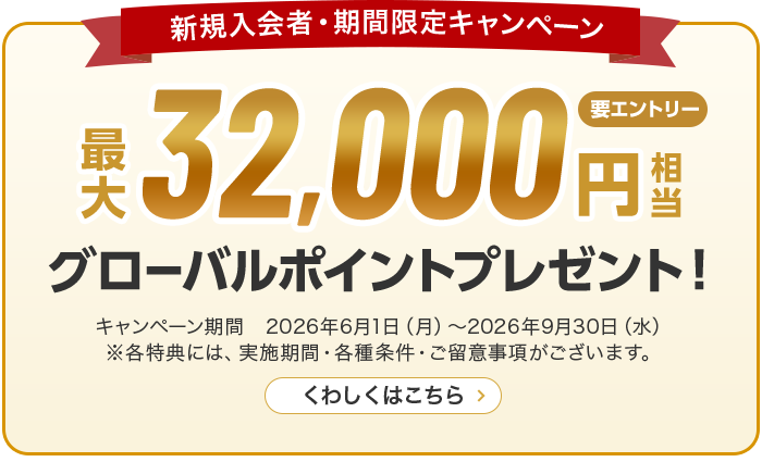 新規入会者・期間限定キャンペーン 最大32,000円相当グローバルポイントプレゼント！ 要エントリー キャンペーン期間　2026年6月1日（月）～2026年9月30日（水） ※各特典には、実施期間・各種条件・ご留意事項がございます。 くわしくはこちら