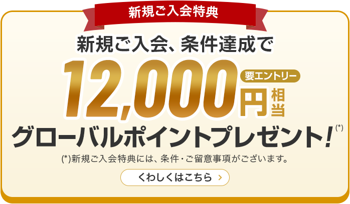 新規ご入会特典 新規ご入会、条件達成で12,000円グローバルポイントプレゼント！（*） （*）新規ご入会特典には、条件·ご留意事項がございます。くわしくはこちら 要エントリー
