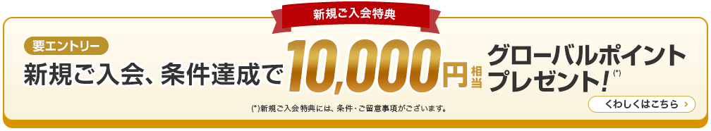 新規ご入会特典 新規ご入会、条件達成で10,000円グローバルポイントプレゼント！（*） （*）新規ご入会特典には、条件·ご留意事項がございます。くわしくはこちら 要エントリー