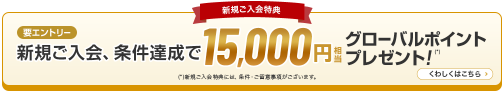 新規ご入会特典 新規ご入会、条件達成で15,000円グローバルポイントプレゼント！（*）新規ご入会特典には、条件·ご留意事項がございます。くわしくはこちら 要エントリー