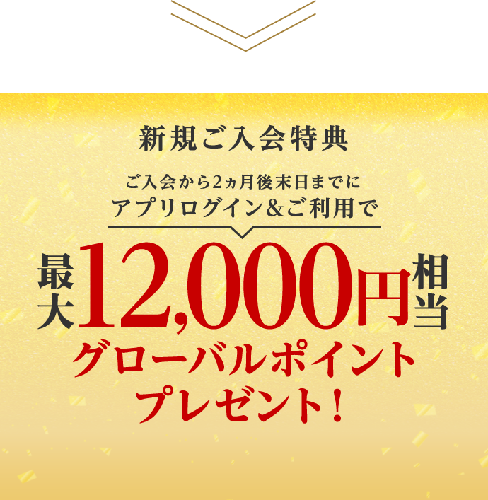 新規ご入会特典 ご入会から2ヵ月後末日までにアプリログイン&ご利用で最大12,000円相当グローバルポイントプレゼント！