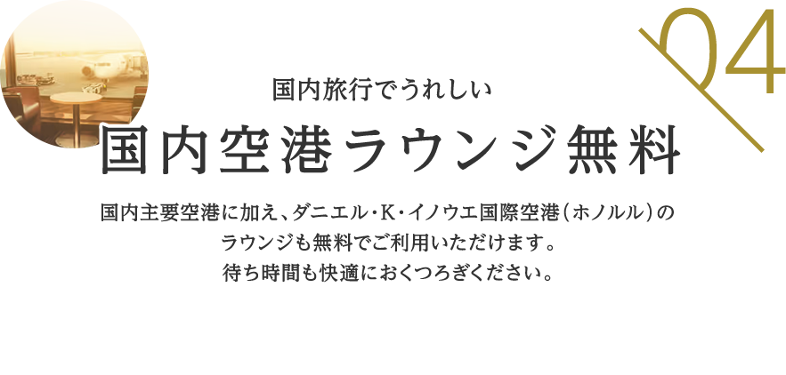 04 国内旅行でうれしい 国内空港ラウンジ無料 国内主要空港に加え、ダニエル・K・イノウエ国際空港（ホノルル）のラウンジも無料でご利用いただけます。待ち時間も快適におくつろぎください。