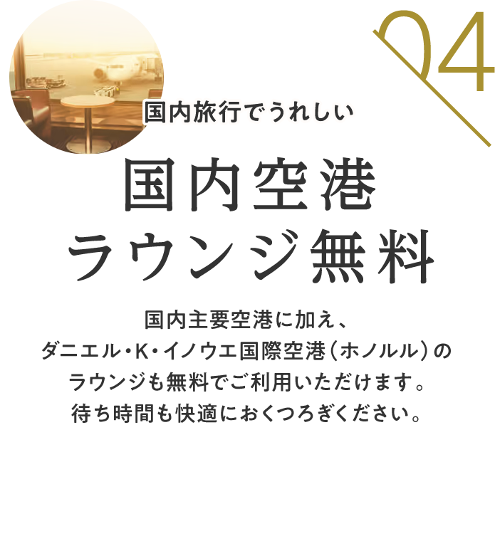 04 国内旅行でうれしい 国内空港ラウンジ無料 国内主要空港に加え、ダニエル・K・イノウエ国際空港（ホノルル）のラウンジも無料でご利用いただけます。待ち時間も快適におくつろぎください。