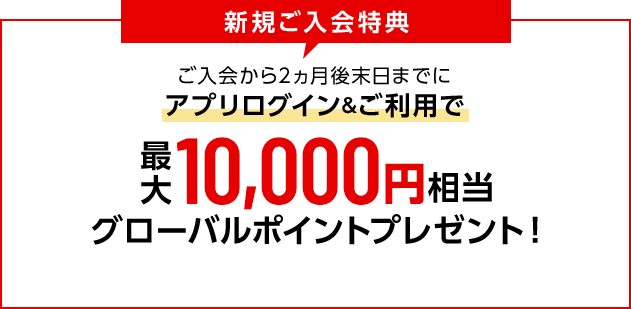 新規ご入会特典 ご入会から2ヵ月後末日までにアプリログイン&ご利用で最大10,000円相当グローバルポイントプレゼント！