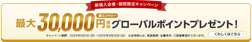 新規入会者・期間限定キャンペーン 最大30,000円相当グローバルポイントプレゼント！ キャンペーン期間　2026年6月1日（月）～2026年9月30日（水） ※各特典には、実施期間・各種条件・ご留意事項がございます。 くわしくはこちら